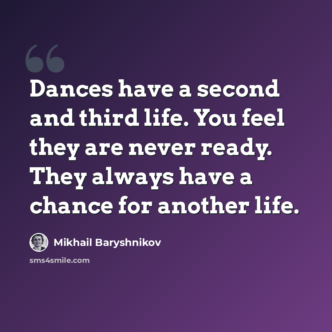 “Dances have a second and third life. You feel they are never ready. They always have a chance for another life.” quote by Mikhail Baryshnikov