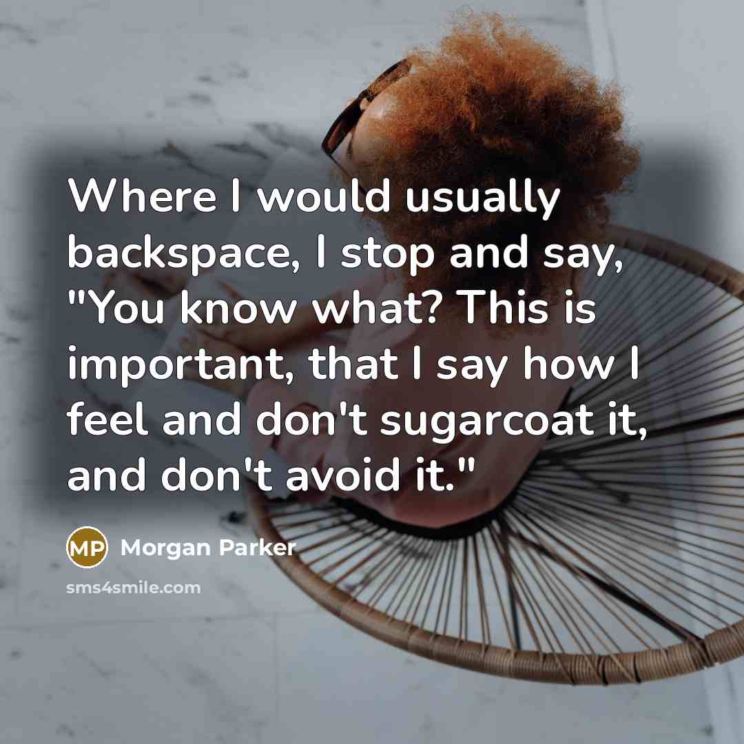 “Where I would usually backspace, I stop and say, "You know what? This is important, that I say how I feel and don't sugarcoat it, and don't avoid it."” quote by Morgan Parker