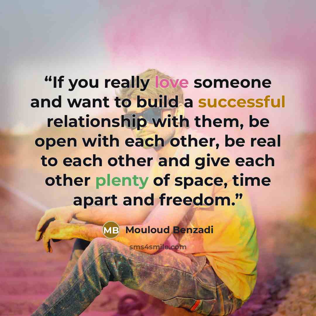 “If you really love someone and want to build a successful relationship with them, be open with each other, be real to each other and give each other plenty of space, time apart and freedom.” quote by Mouloud Benzadi