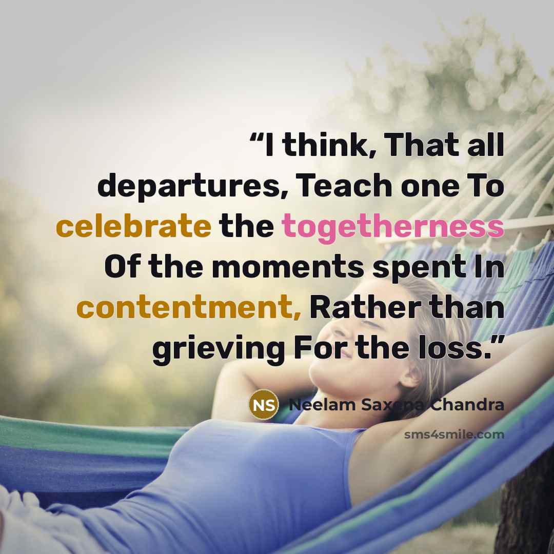 “I think, That all departures, Teach one To celebrate the togetherness Of the moments spent In contentment, Rather than grieving For the loss.” quote by Neelam Saxena Chandra