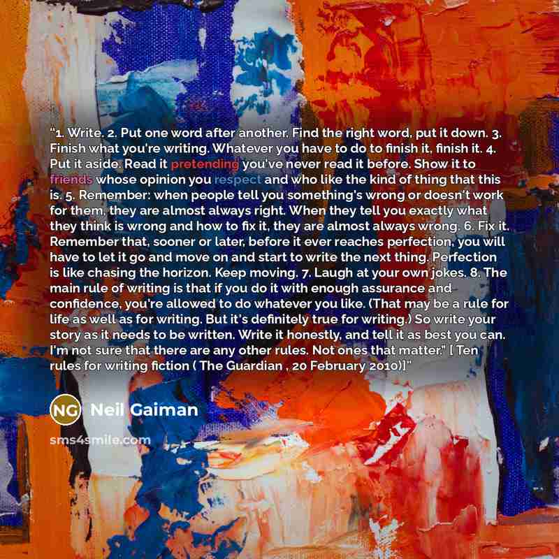 “1. Write. 2. Put one word after another. Find the right word, put it down. 3. Finish what you're writing. Whatever you have to do to finish it, finish it. 4. Put it aside. Read it pretending you've never read it before. Show it to friends whose opinion you respect and who like the kind of thing…” quote by Neil Gaiman