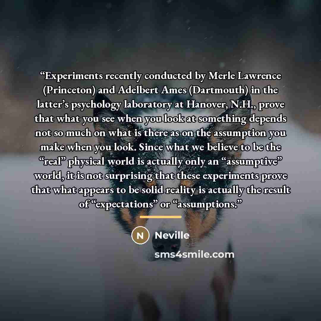 “Experiments recently conducted by Merle Lawrence (Princeton) and Adelbert Ames (Dartmouth) in the latter’s psychology laboratory at Hanover, N.H., prove that what you see when you look at something depends not so much on what is there as on the assumption you make when you look. Since what we…” quote by Neville
