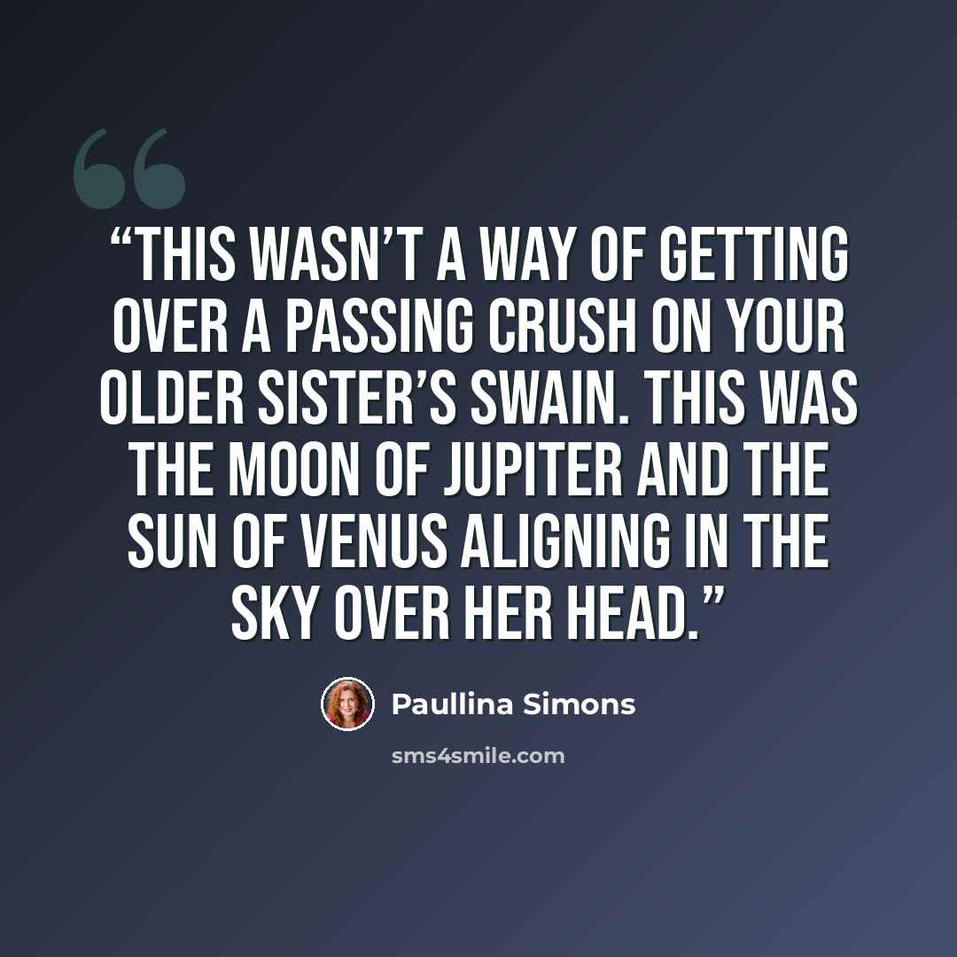 “This wasn’t a way of getting over a passing crush on your older sister’s swain. This was the moon of Jupiter and the sun of Venus aligning in the sky over her head.” quote by Paullina Simons
