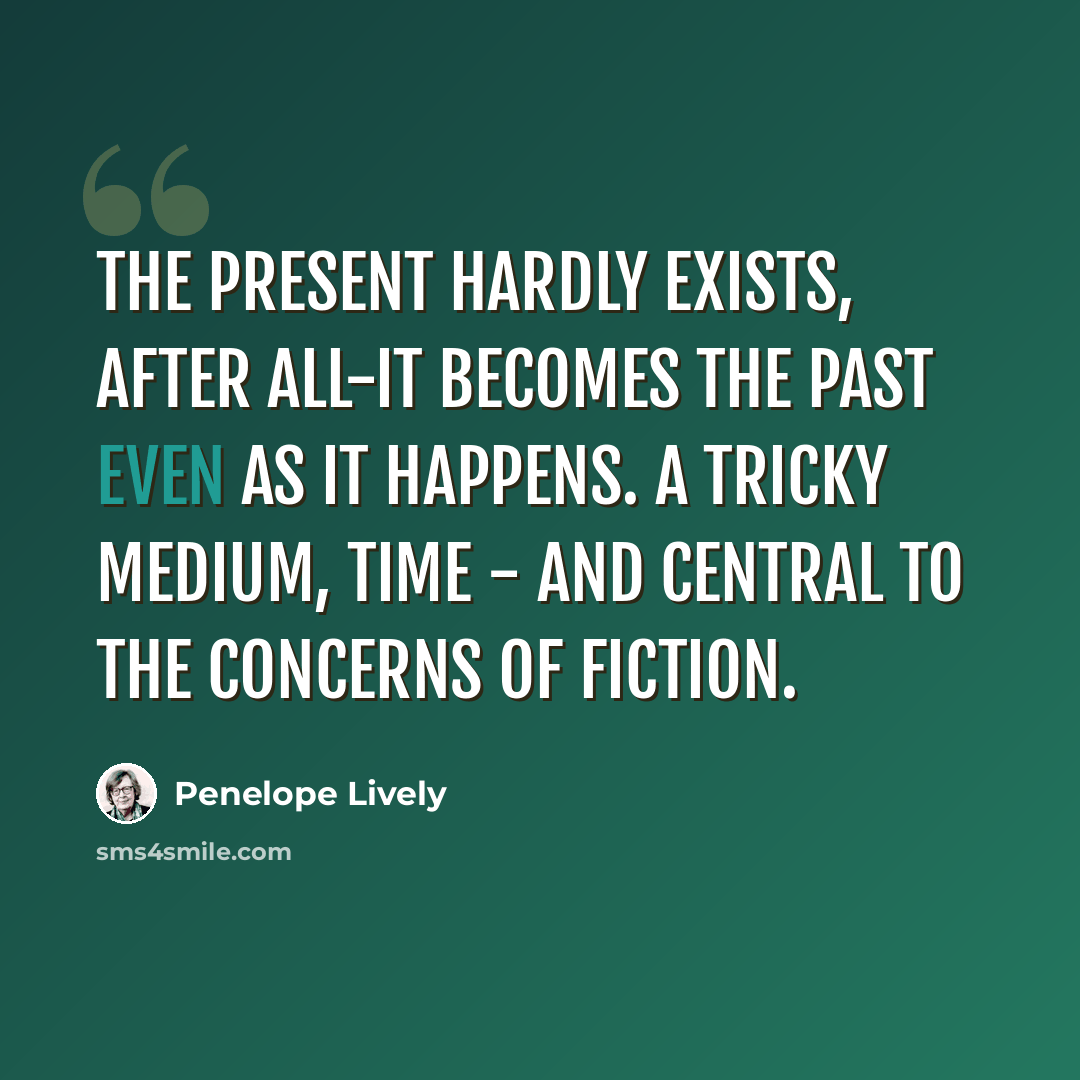 “The present hardly exists, after all-it becomes the past even as it happens. A tricky medium, time - and central to the concerns of fiction.” quote by Penelope Lively