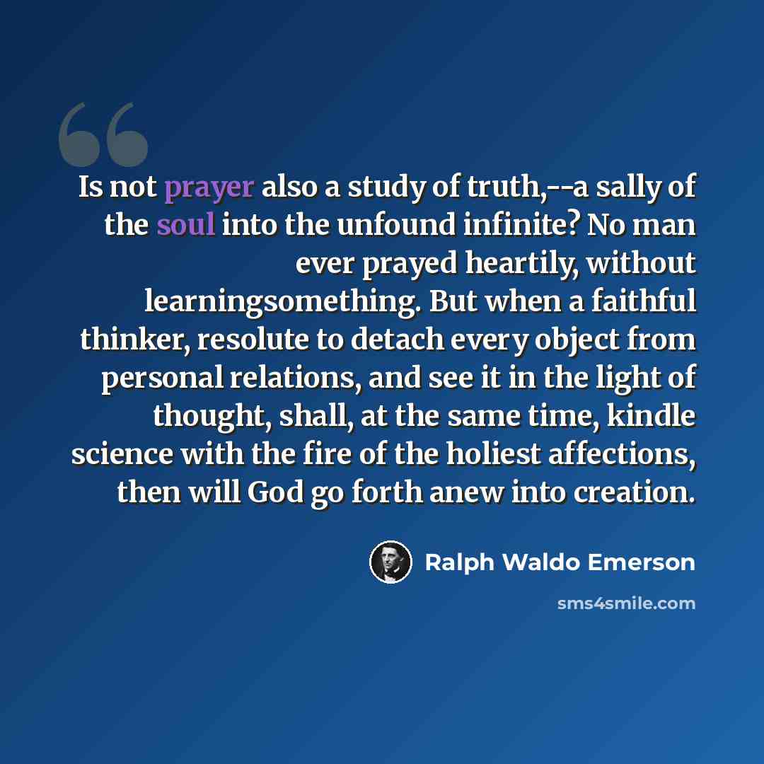 “Is not prayer also a study of truth,--a sally of the soul into the unfound infinite? No man ever prayed heartily, without learningsomething. But when a faithful thinker, resolute to detach every object from personal relations, and see it in the light of thought, shall, at the same time, kindle…” quote by Ralph Waldo Emerson