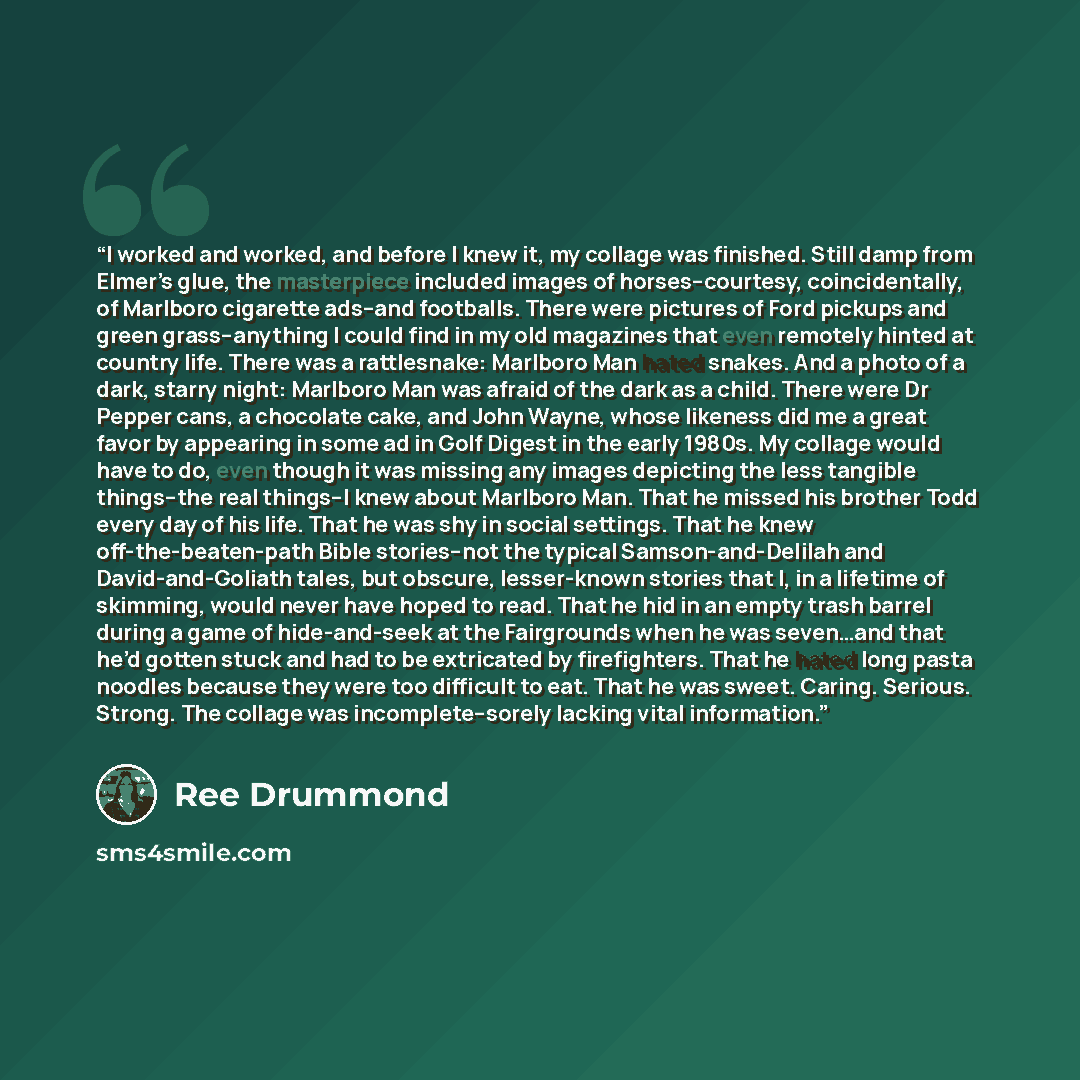 “I worked and worked, and before I knew it, my collage was finished. Still damp from Elmer’s glue, the masterpiece included images of horses--courtesy, coincidentally, of Marlboro cigarette ads--and footballs. There were pictures of Ford pickups and green grass--anything I could find in my old…” quote by Ree Drummond