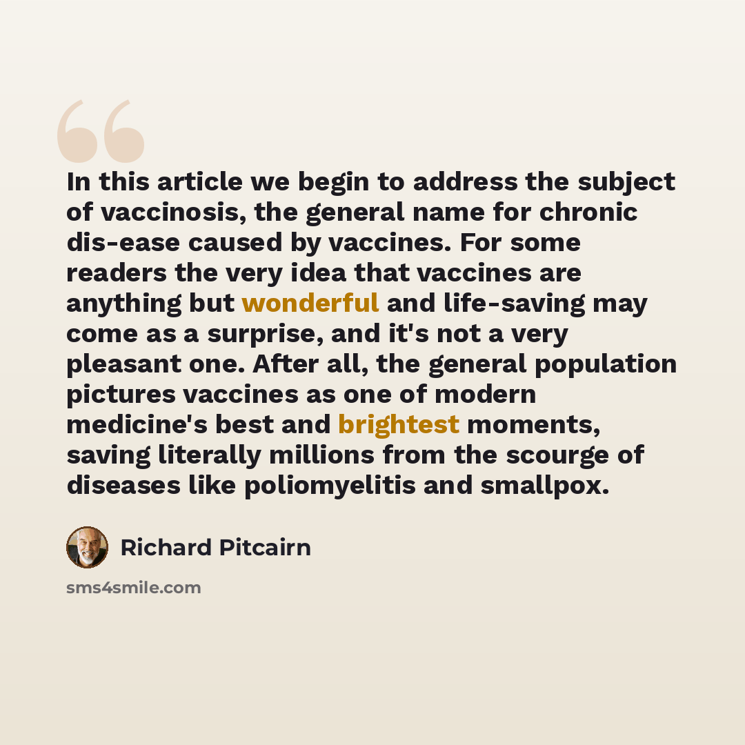 “In this article we begin to address the subject of vaccinosis, the general name for chronic dis-ease caused by vaccines. For some readers the very idea that vaccines are anything but wonderful and life-saving may come as a surprise, and it's not a very pleasant one. After all, the general…” quote by Richard Pitcairn