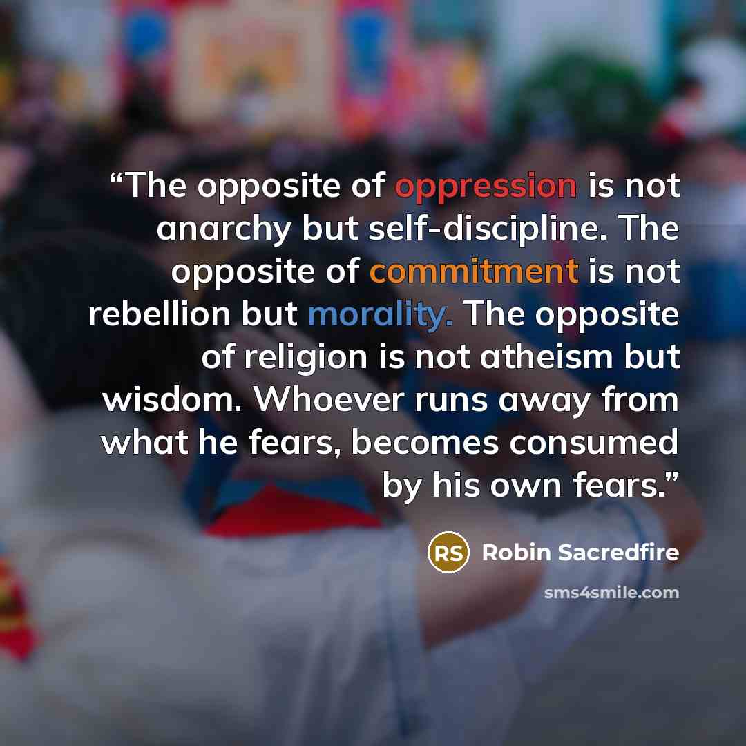 “The opposite of oppression is not anarchy but self-discipline. The opposite of commitment is not rebellion but morality. The opposite of religion is not atheism but wisdom. Whoever runs away from what he fears, becomes consumed by his own fears.” quote by Robin Sacredfire