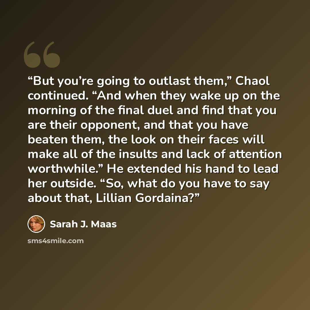 “But you’re going to outlast them,” Chaol continued. “And when they wake up on the morning of the final duel and find that you are their opponent, and that you have beaten them, the look on their faces will make all of the insults and lack of attention worthwhile.” He extended his hand to lead her…” quote by Sarah J. Maas