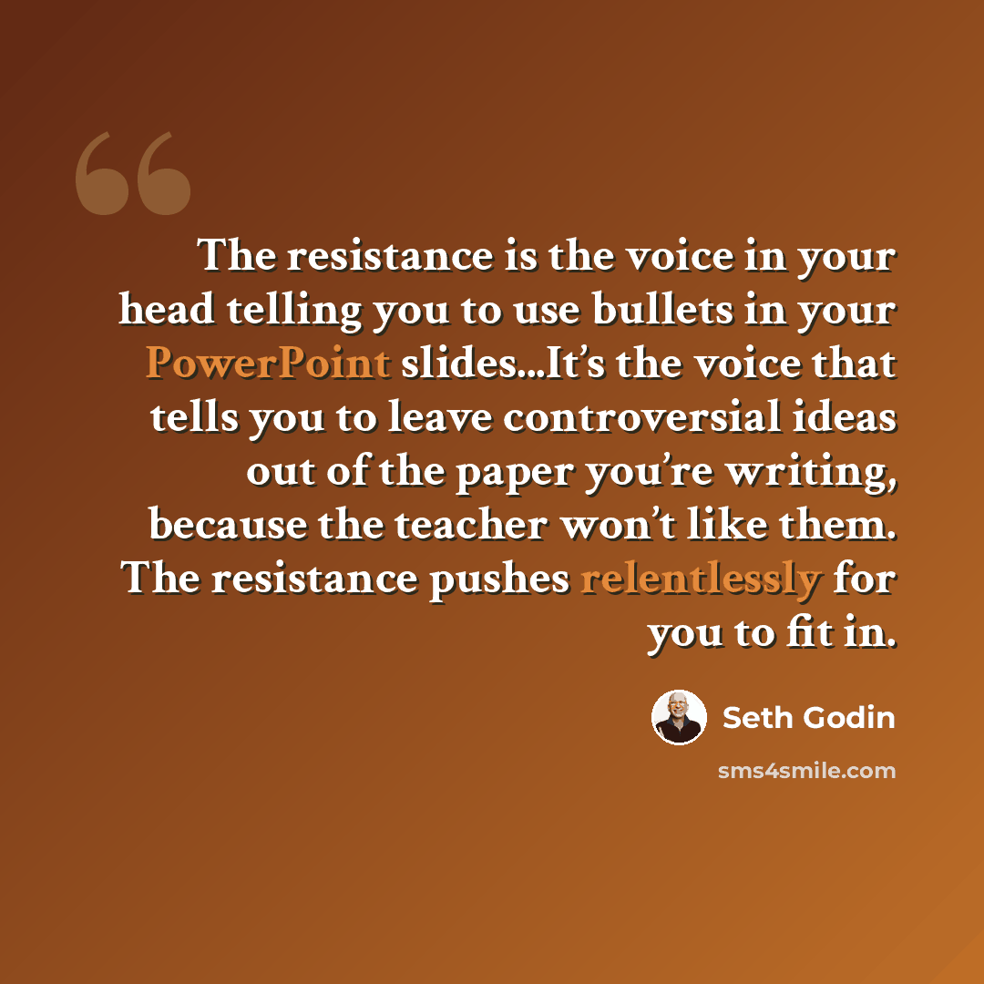“The resistance is the voice in your head telling you to use bullets in your PowerPoint slides...It’s the voice that tells you to leave controversial ideas out of the paper you’re writing, because the teacher won’t like them. The resistance pushes relentlessly for you to fit in.” quote by Seth Godin