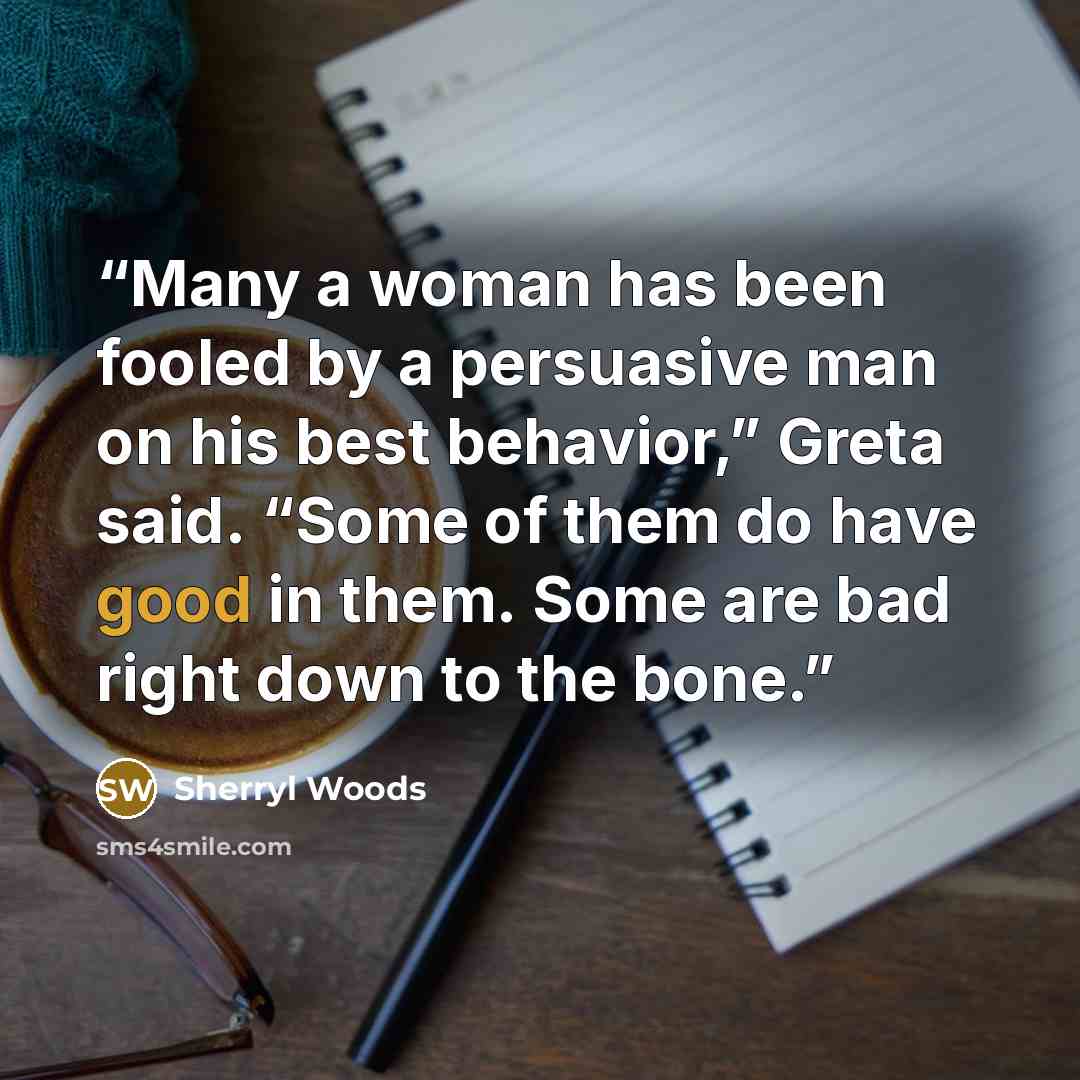 “Many a woman has been fooled by a persuasive man on his best behavior,” Greta said. “Some of them do have good in them. Some are bad right down to the bone.” quote by Sherryl Woods