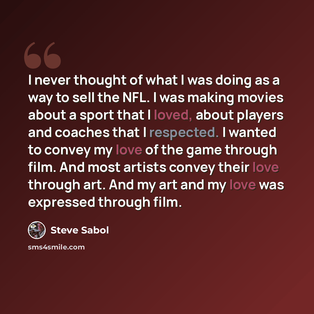 “I never thought of what I was doing as a way to sell the NFL. I was making movies about a sport that I loved, about players and coaches that I respected. I wanted to convey my love of the game through film. And most artists convey their love through art. And my art and my love was expressed…” quote by Steve Sabol