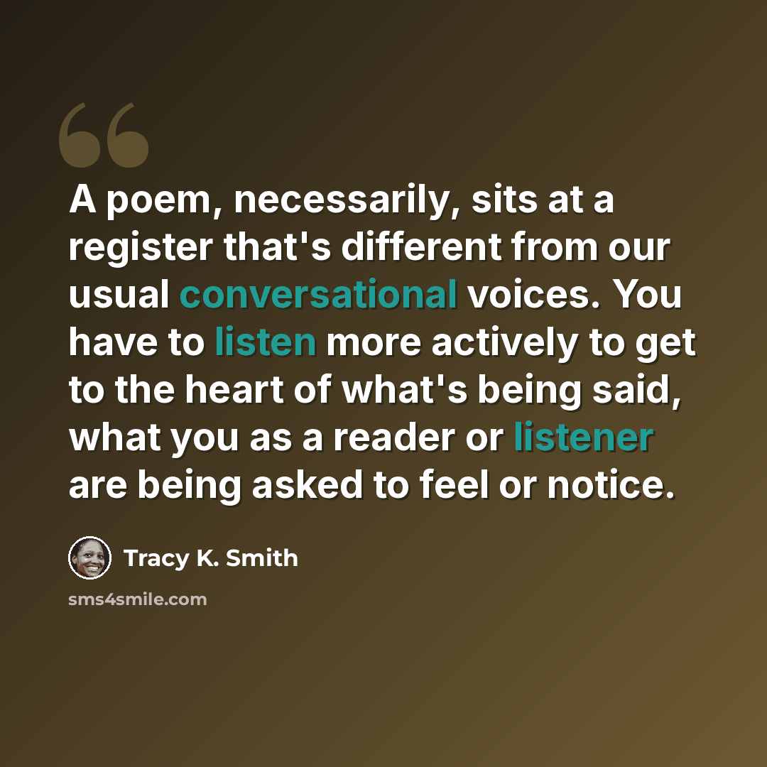 “A poem, necessarily, sits at a register that's different from our usual conversational voices. You have to listen more actively to get to the heart of what's being said, what you as a reader or listener are being asked to feel or notice.” quote by Tracy K. Smith