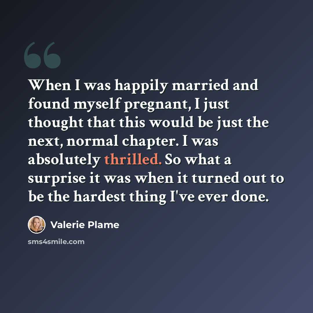 “When I was happily married and found myself pregnant, I just thought that this would be just the next, normal chapter. I was absolutely thrilled. So what a surprise it was when it turned out to be the hardest thing I've ever done.” quote by Valerie Plame