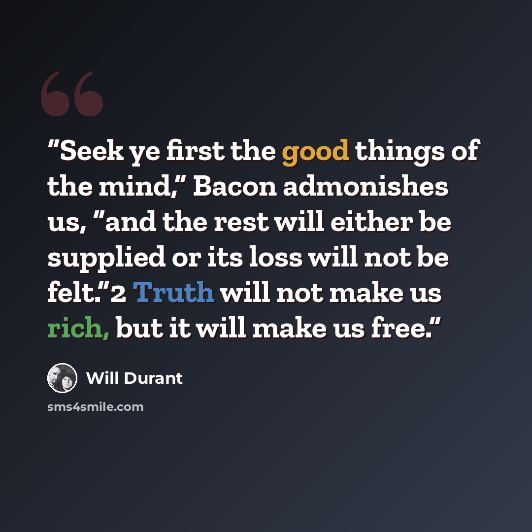 “Seek ye first the good things of the mind,” Bacon admonishes us, “and the rest will either be supplied or its loss will not be felt.”2 Truth will not make us rich, but it will make us free.” quote by Will Durant