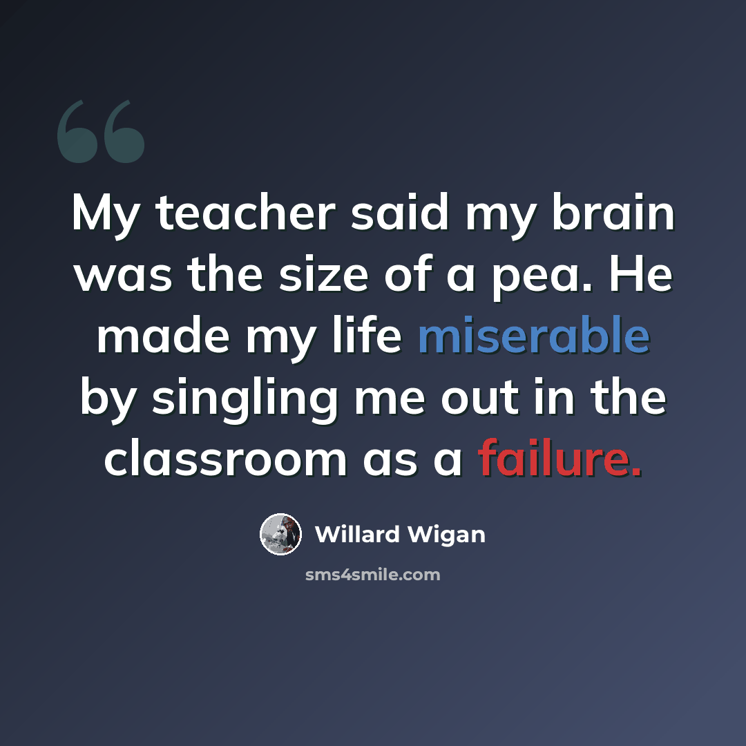 “My teacher said my brain was the size of a pea. He made my life miserable by singling me out in the classroom as a failure.” quote by Willard Wigan