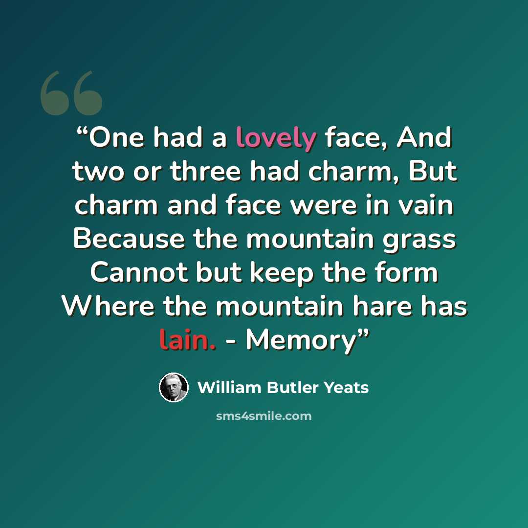 “One had a lovely face, And two or three had charm, But charm and face were in vain Because the mountain grass Cannot but keep the form Where the mountain hare has lain. - Memory” quote by William Butler Yeats