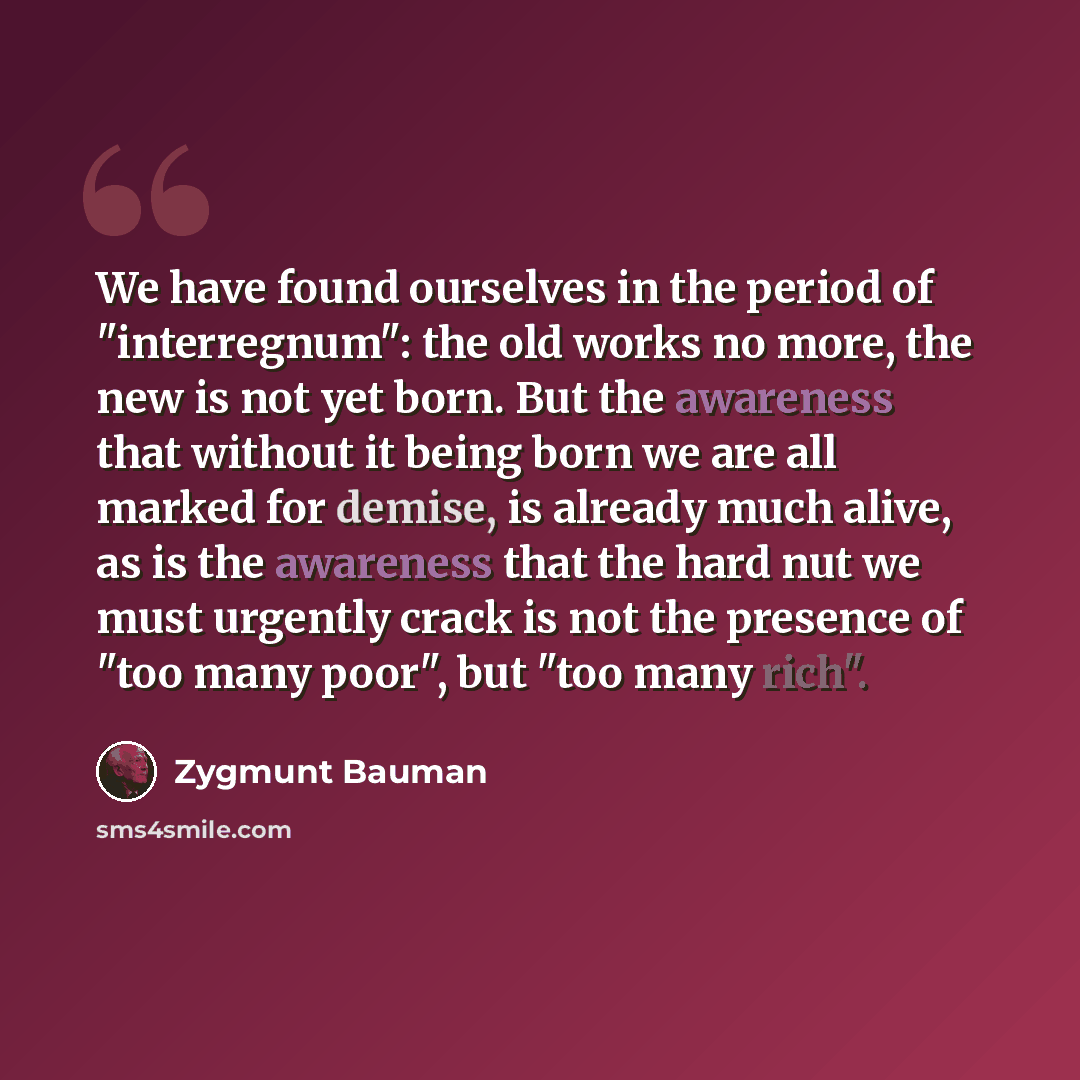 “We have found ourselves in the period of "interregnum": the old works no more, the new is not yet born. But the awareness that without it being born we are all marked for demise, is already much alive, as is the awareness that the hard nut we must urgently crack is not the presence of "too many…” quote by Zygmunt Bauman