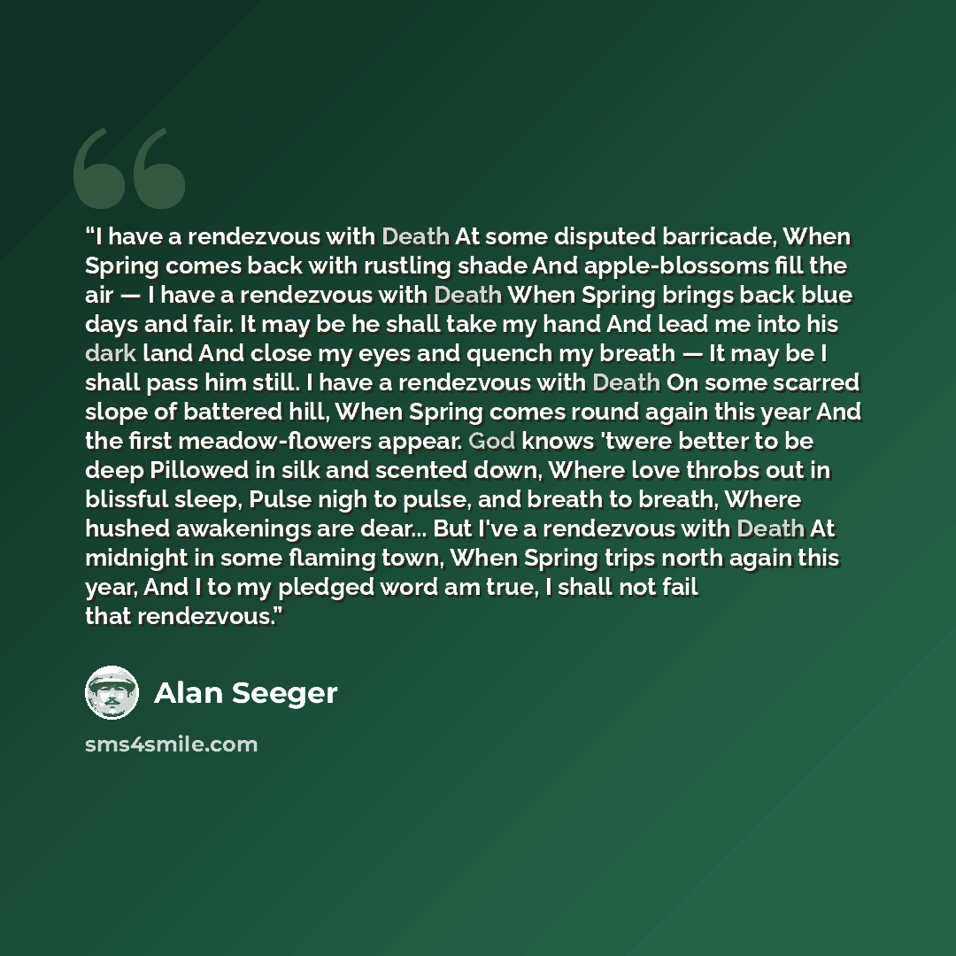 “I have a rendezvous with Death At some disputed barricade, When Spring comes back with rustling shade And apple-blossoms fill the air — I have a rendezvous with Death When Spring brings back blue days and fair. It may be he shall take my hand And lead me into his dark land And close my eyes and…” quote by Alan Seeger