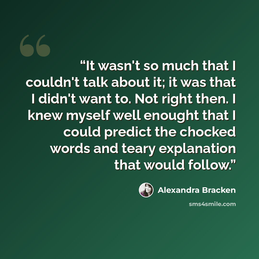 “It wasn't so much that I couldn't talk about it; it was that I didn't want to. Not right then. I knew myself well enought that I could predict the chocked words and teary explanation that would follow.” quote by Alexandra Bracken
