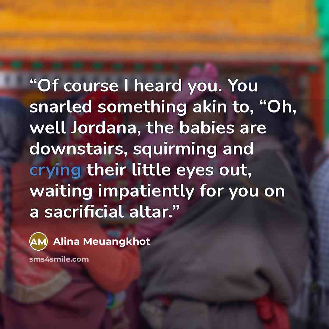 “Of course I heard you. You snarled something akin to, “Oh, well Jordana, the babies are downstairs, squirming and crying their little eyes out, waiting impatiently for you on a sacrificial altar.” quote by Alina Meuangkhot