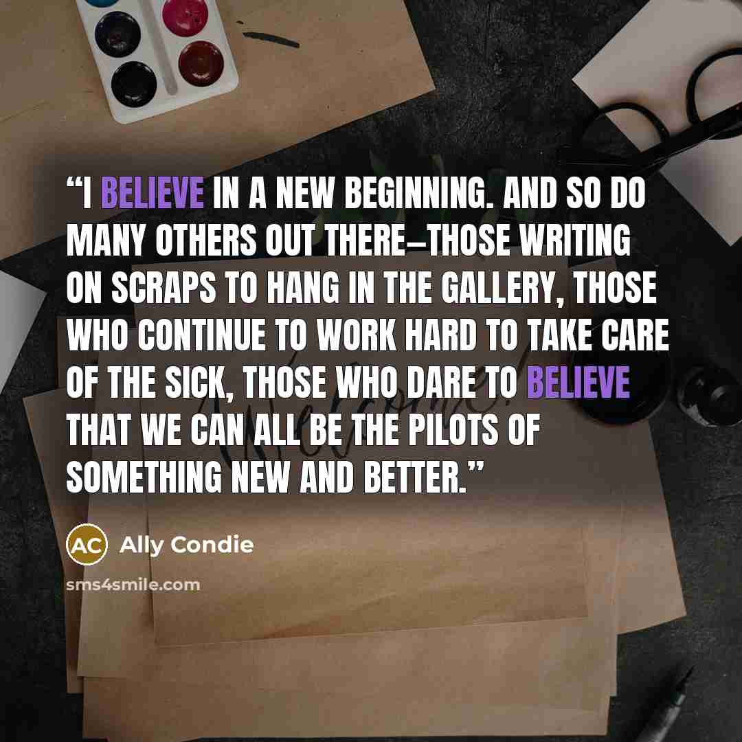 “I believe in a new beginning. And so do many others out there—those writing on scraps to hang in the Gallery, those who continue to work hard to take care of the sick, those who dare to believe that we can all be the pilots of something new and better.” quote by Ally Condie