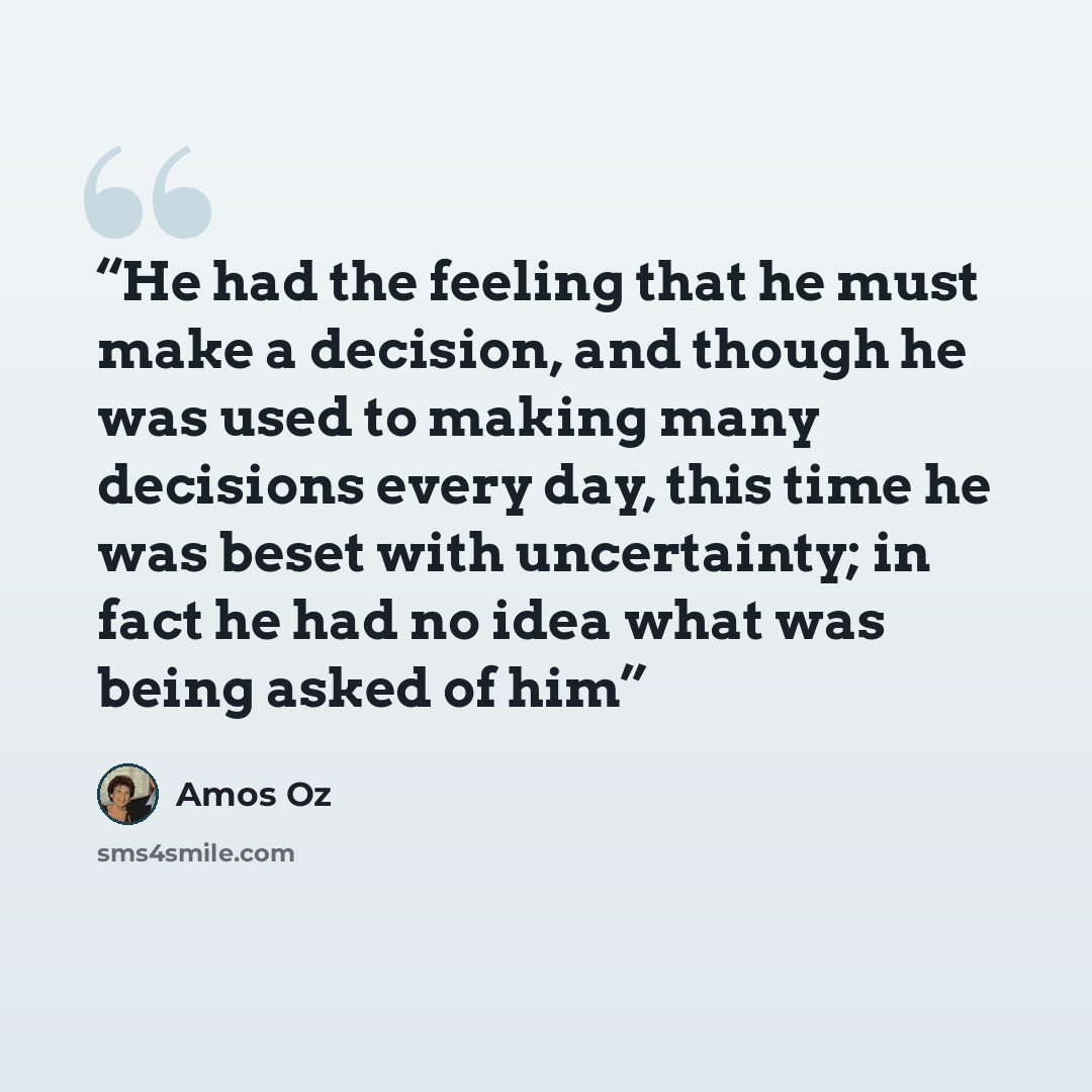 “He had the feeling that he must make a decision, and though he was used to making many decisions every day, this time he was beset with uncertainty; in fact he had no idea what was being asked of him” quote by Amos Oz