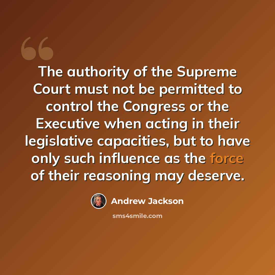 “The authority of the Supreme Court must not be permitted to control the Congress or the Executive when acting in their legislative capacities, but to have only such influence as the force of their reasoning may deserve.” quote by Andrew Jackson