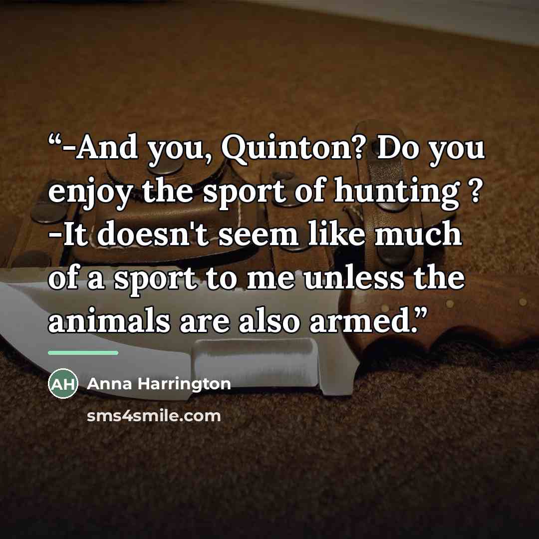 “-And you, Quinton? Do you enjoy the sport of hunting ? -It doesn't seem like much of a sport to me unless the animals are also armed.” quote by Anna Harrington