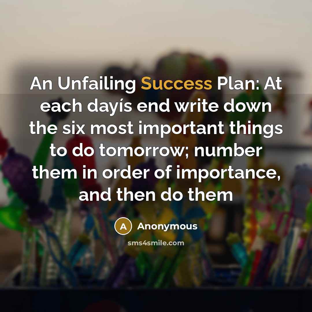 “An Unfailing Success Plan: At each dayís end write down the six most important things to do tomorrow; number them in order of importance, and then do them” quote by Anonymous
