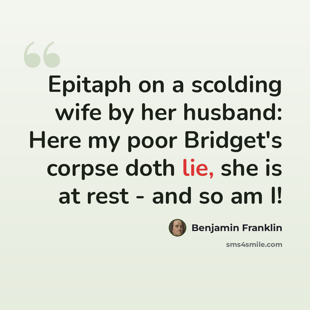 “Epitaph on a scolding wife by her husband: Here my poor Bridget's corpse doth lie, she is at rest - and so am I!” quote by Benjamin Franklin