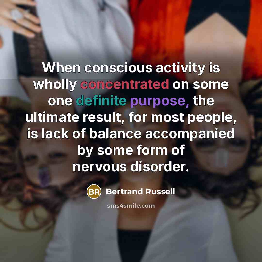 “When conscious activity is wholly concentrated on some one definite purpose, the ultimate result, for most people, is lack of balance accompanied by some form of nervous disorder.” quote by Bertrand Russell