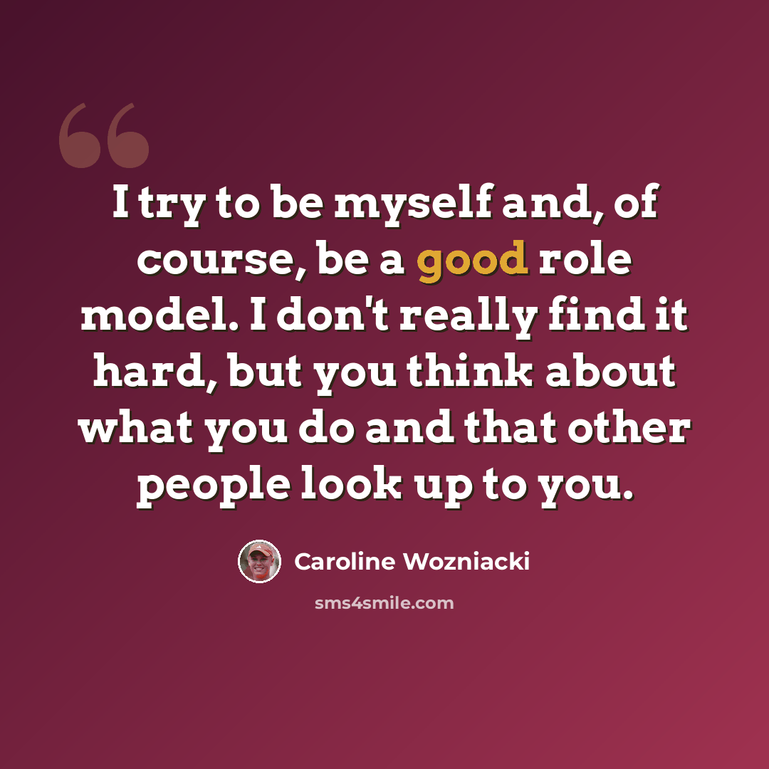 “I try to be myself and, of course, be a good role model. I don't really find it hard, but you think about what you do and that other people look up to you.” quote by Caroline Wozniacki