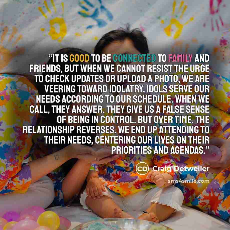 “It is good to be connected to family and friends, but when we cannot resist the urge to check updates or upload a photo, we are veering toward idolatry. Idols serve our needs according to our schedule. When we call, they answer. They give us a false sense of being in control. But over time, the…” quote by Craig Detweiler