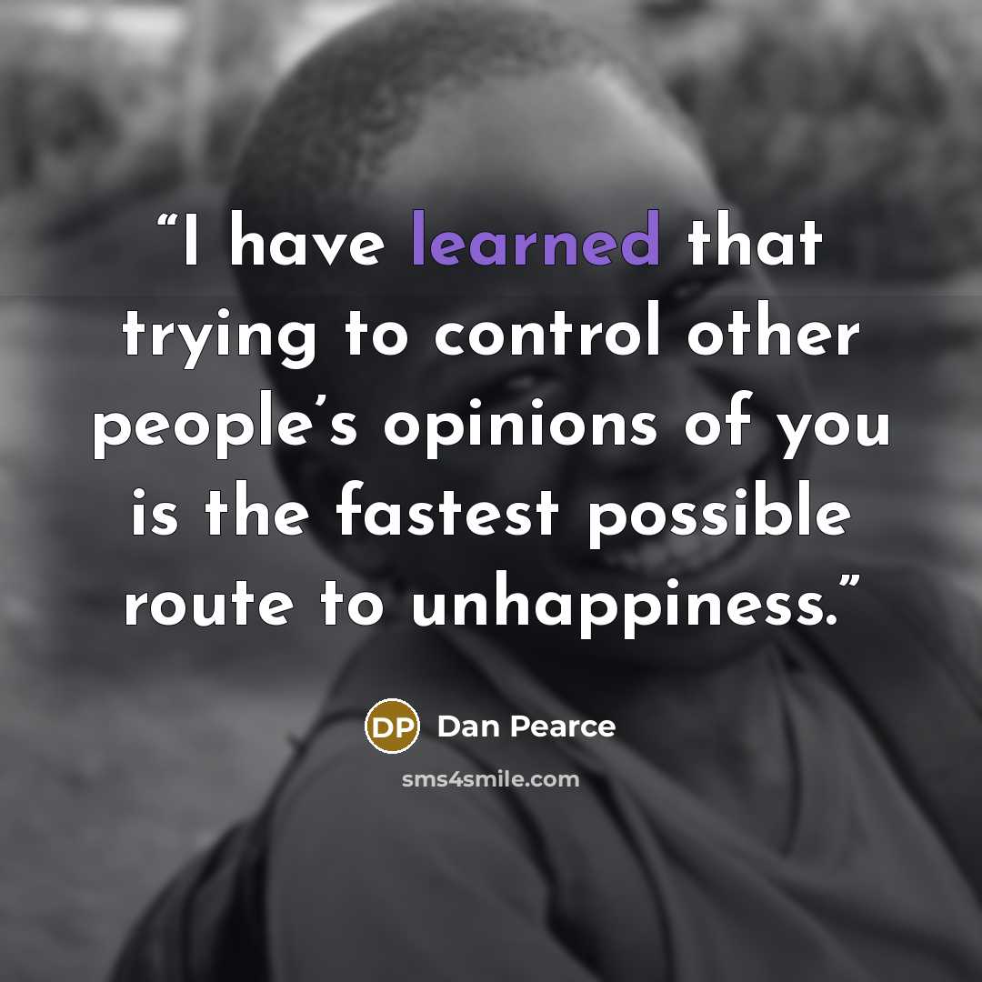 “I have learned that trying to control other people’s opinions of you is the fastest possible route to unhappiness.” quote by Dan Pearce