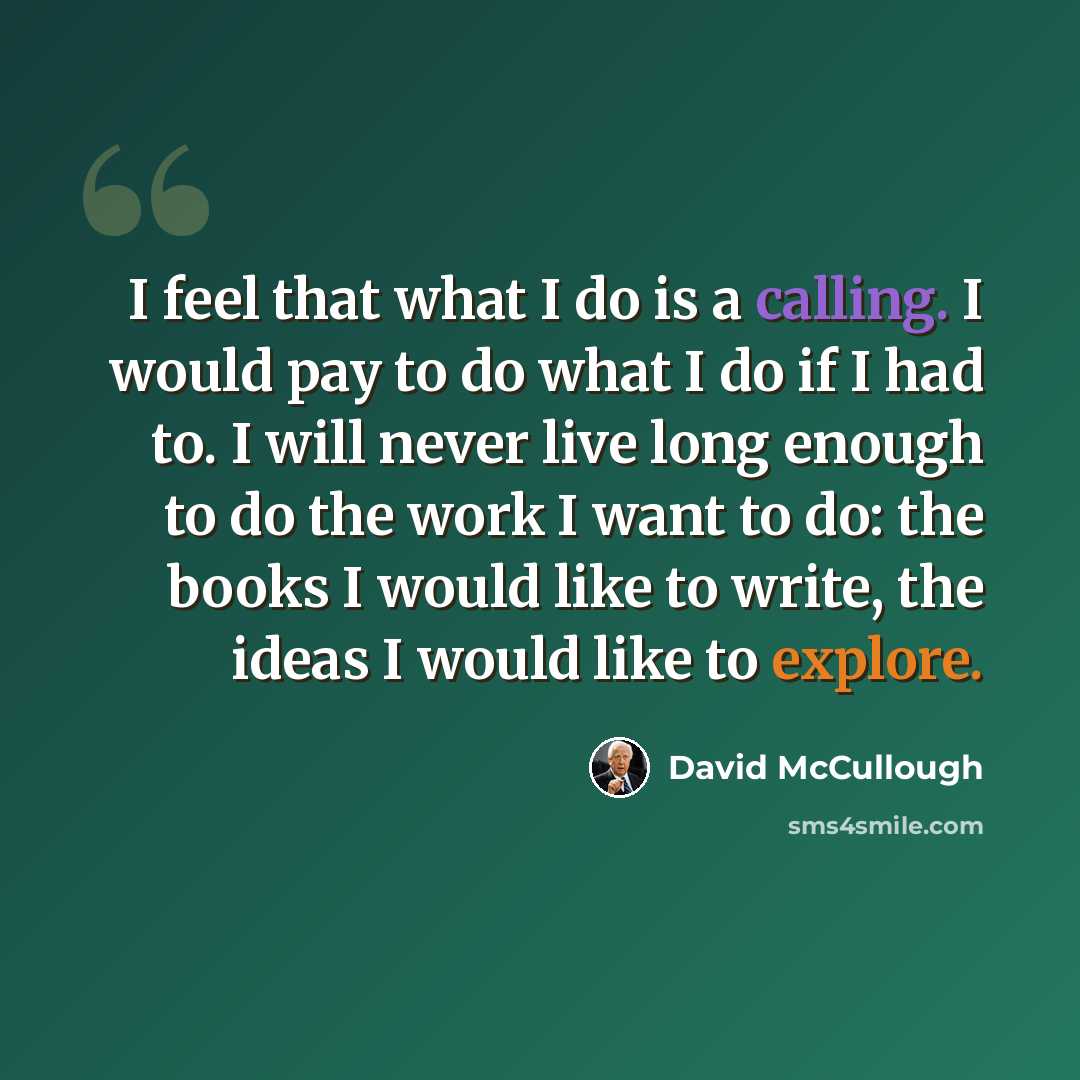 “I feel that what I do is a calling. I would pay to do what I do if I had to. I will never live long enough to do the work I want to do: the books I would like to write, the ideas I would like to explore.” quote by David McCullough