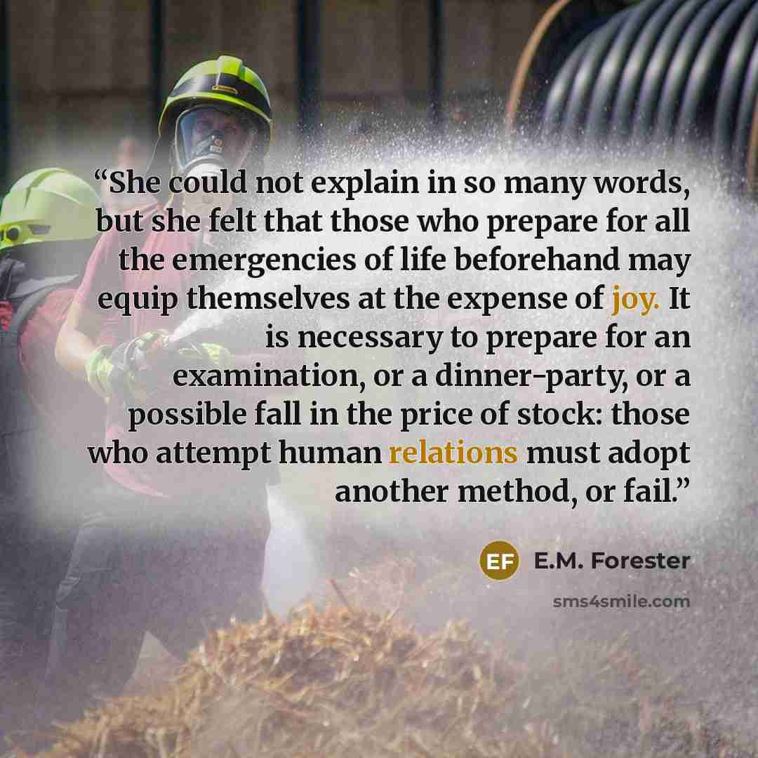 “She could not explain in so many words, but she felt that those who prepare for all the emergencies of life beforehand may equip themselves at the expense of joy. It is necessary to prepare for an examination, or a dinner-party, or a possible fall in the price of stock: those who attempt human…” quote by E.M. Forester
