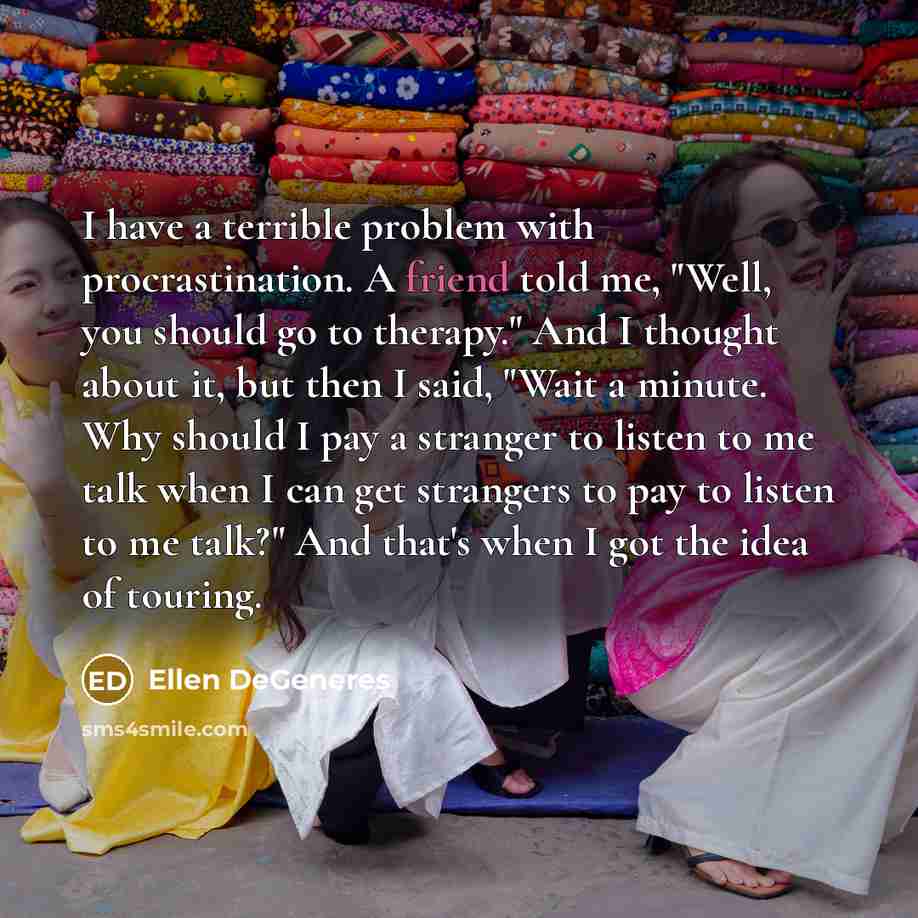 “I have a terrible problem with procrastination. A friend told me, "Well, you should go to therapy." And I thought about it, but then I said, "Wait a minute. Why should I pay a stranger to listen to me talk when I can get strangers to pay to listen to me talk?" And that's when I got the idea of…” quote by Ellen DeGeneres