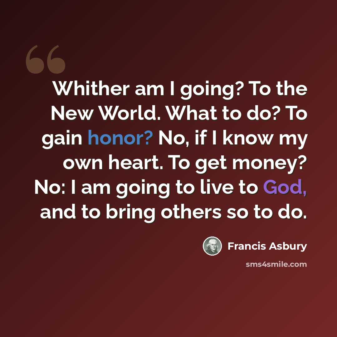 “Whither am I going? To the New World. What to do? To gain honor? No, if I know my own heart. To get money? No: I am going to live to God, and to bring others so to do.” quote by Francis Asbury