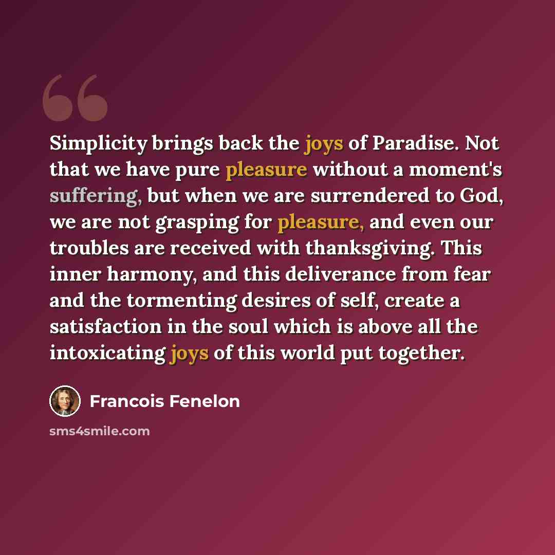 “Simplicity brings back the joys of Paradise. Not that we have pure pleasure without a moment's suffering, but when we are surrendered to God, we are not grasping for pleasure, and even our troubles are received with thanksgiving. This inner harmony, and this deliverance from fear and the…” quote by Francois Fenelon