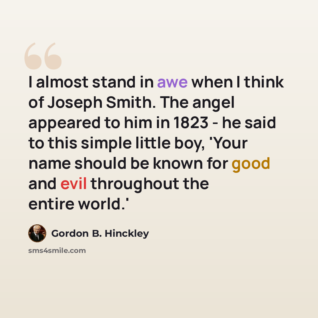 “I almost stand in awe when I think of Joseph Smith. The angel appeared to him in 1823 - he said to this simple little boy, 'Your name should be known for good and evil throughout the entire world.'” quote by Gordon B. Hinckley