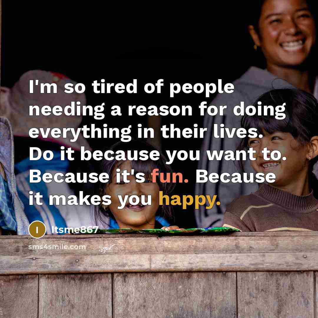 “I'm so tired of people needing a reason for doing everything in their lives. Do it because you want to. Because it's fun. Because it makes you happy.” quote by Itsme867