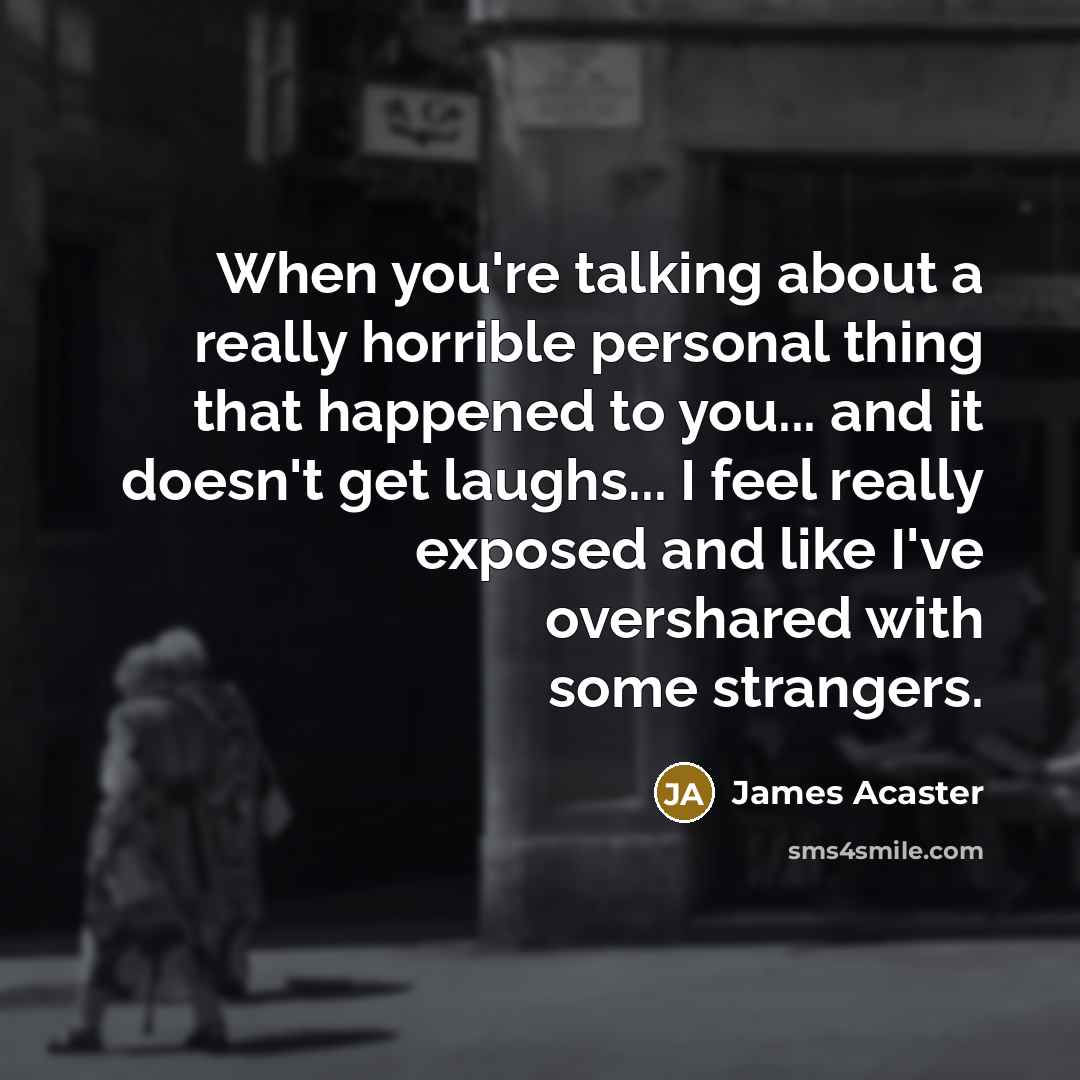 “When you're talking about a really horrible personal thing that happened to you... and it doesn't get laughs... I feel really exposed and like I've overshared with some strangers.” quote by James Acaster