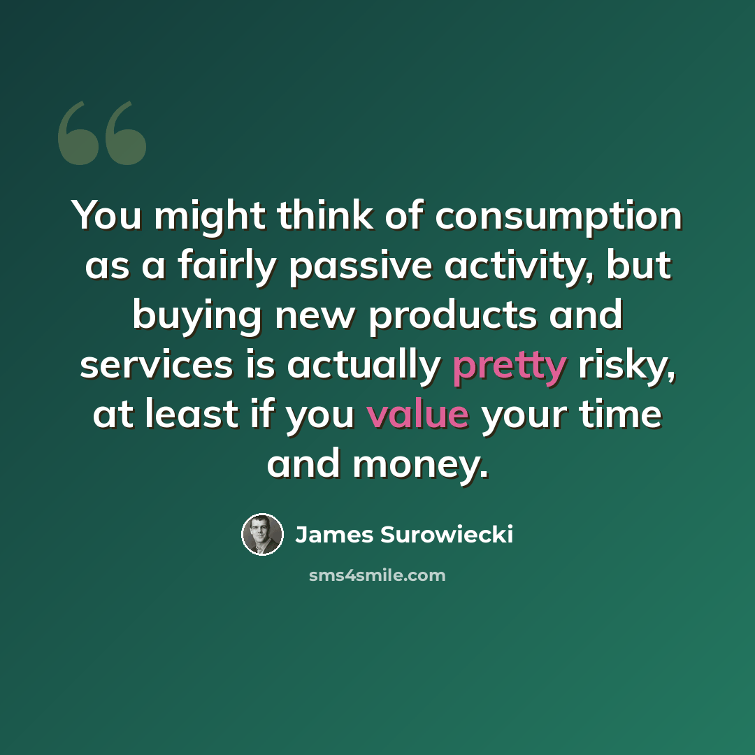 “You might think of consumption as a fairly passive activity, but buying new products and services is actually pretty risky, at least if you value your time and money.” quote by James Surowiecki