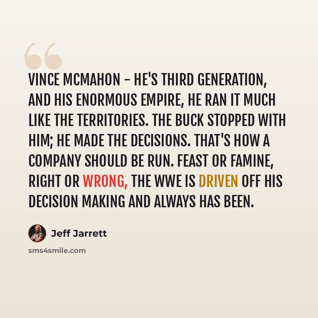 “Vince McMahon - he's third generation, and his enormous empire, he ran it much like the territories. The buck stopped with him; he made the decisions. That's how a company should be run. Feast or famine, right or wrong, the WWE is driven off his decision making and always has been.” quote by Jeff Jarrett