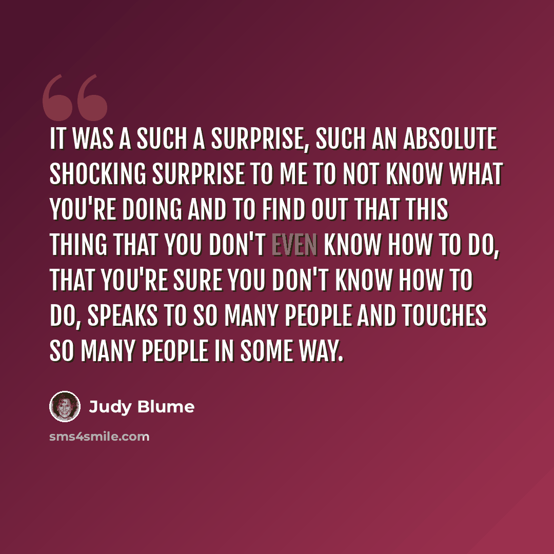 “It was a such a surprise, such an absolute shocking surprise to me to not know what you're doing and to find out that this thing that you don't even know how to do, that you're sure you don't know how to do, speaks to so many people and touches so many people in some way.” quote by Judy Blume