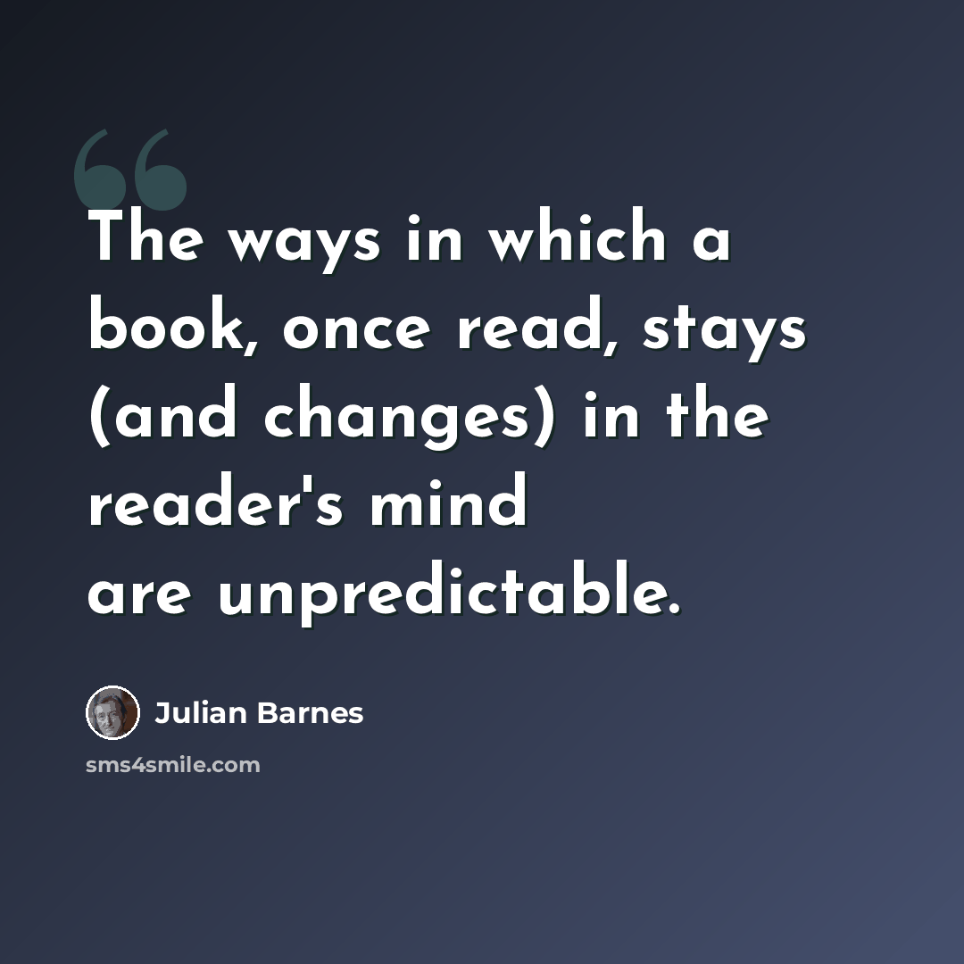 “The ways in which a book, once read, stays (and changes) in the reader's mind are unpredictable.” quote by Julian Barnes