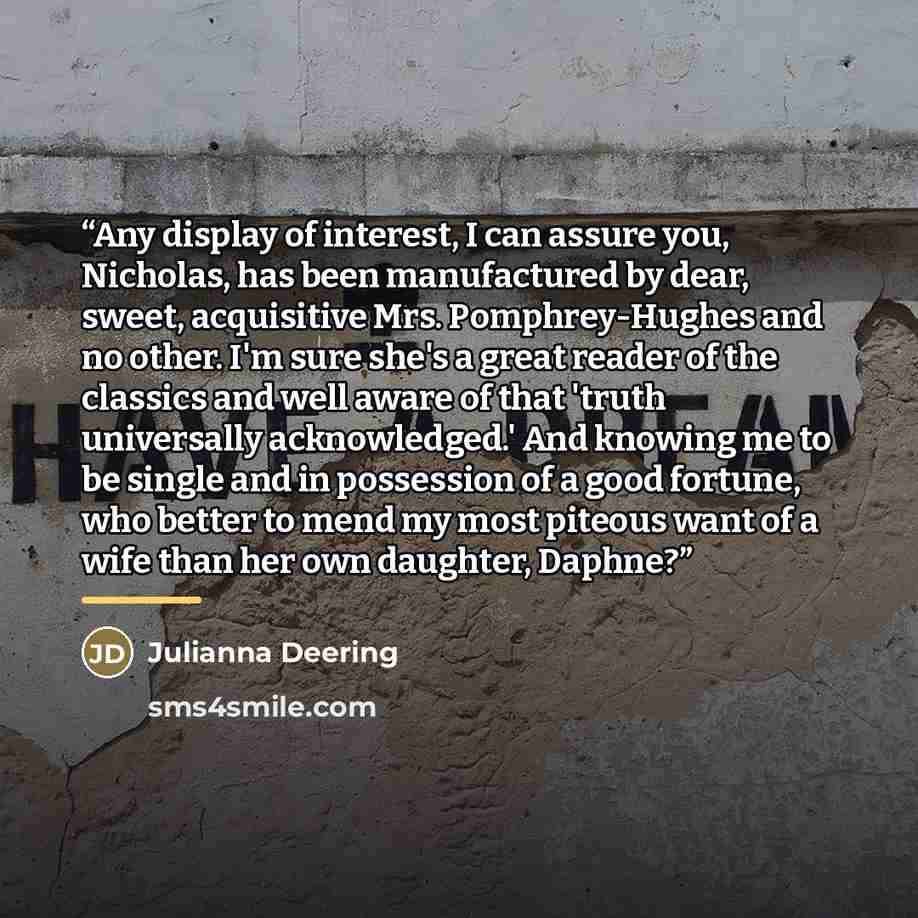 “Any display of interest, I can assure you, Nicholas, has been manufactured by dear, sweet, acquisitive Mrs. Pomphrey-Hughes and no other. I'm sure she's a great reader of the classics and well aware of that 'truth universally acknowledged.' And knowing me to be single and in possession of a good…” quote by Julianna Deering