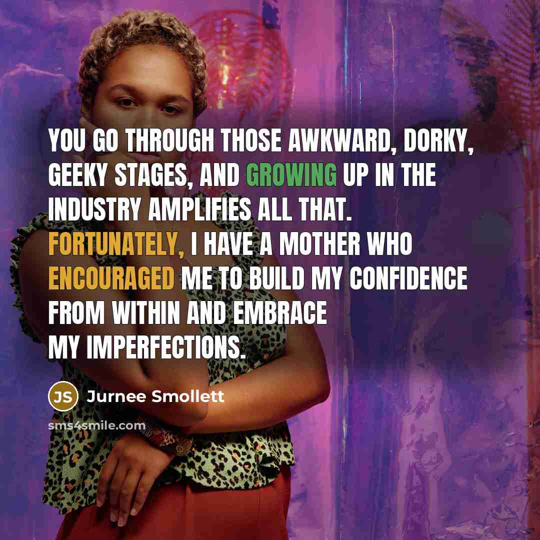 “You go through those awkward, dorky, geeky stages, and growing up in the industry amplifies all that. Fortunately, I have a mother who encouraged me to build my confidence from within and embrace my imperfections.” quote by Jurnee Smollett