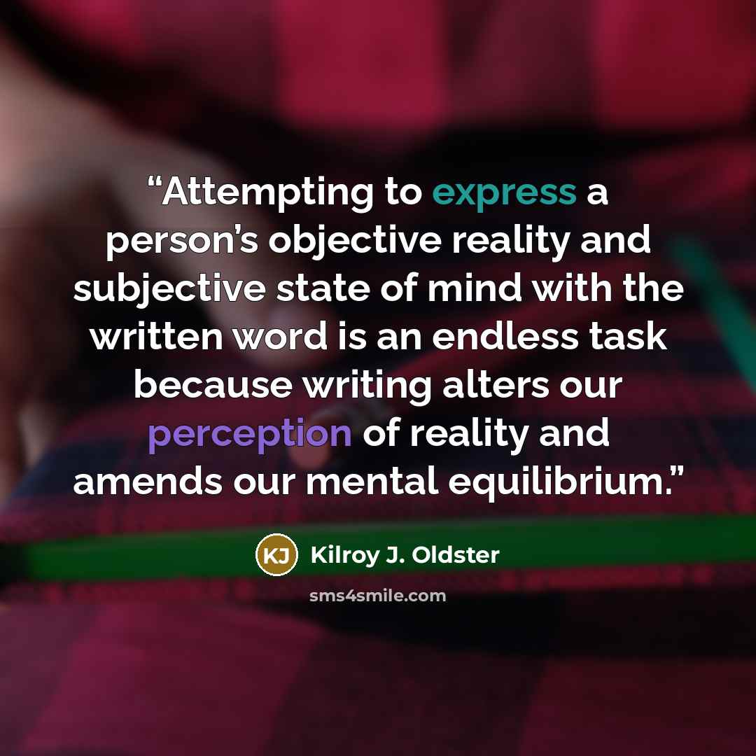 “Attempting to express a person’s objective reality and subjective state of mind with the written word is an endless task because writing alters our perception of reality and amends our mental equilibrium.” quote by Kilroy J. Oldster